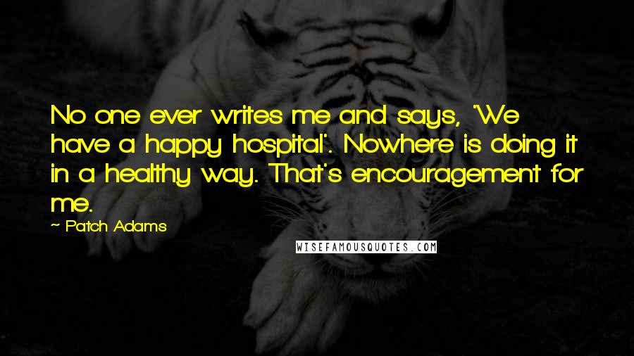 Patch Adams Quotes: No one ever writes me and says, 'We have a happy hospital'. Nowhere is doing it in a healthy way. That's encouragement for me.