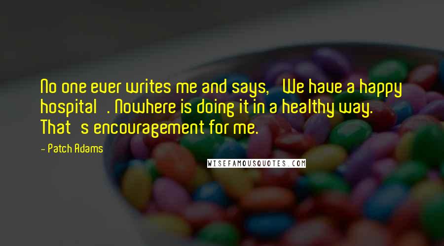 Patch Adams Quotes: No one ever writes me and says, 'We have a happy hospital'. Nowhere is doing it in a healthy way. That's encouragement for me.