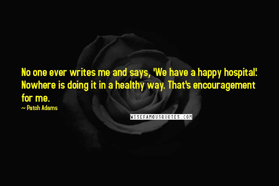 Patch Adams Quotes: No one ever writes me and says, 'We have a happy hospital'. Nowhere is doing it in a healthy way. That's encouragement for me.