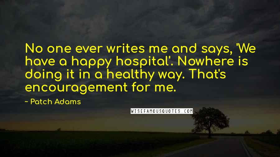 Patch Adams Quotes: No one ever writes me and says, 'We have a happy hospital'. Nowhere is doing it in a healthy way. That's encouragement for me.