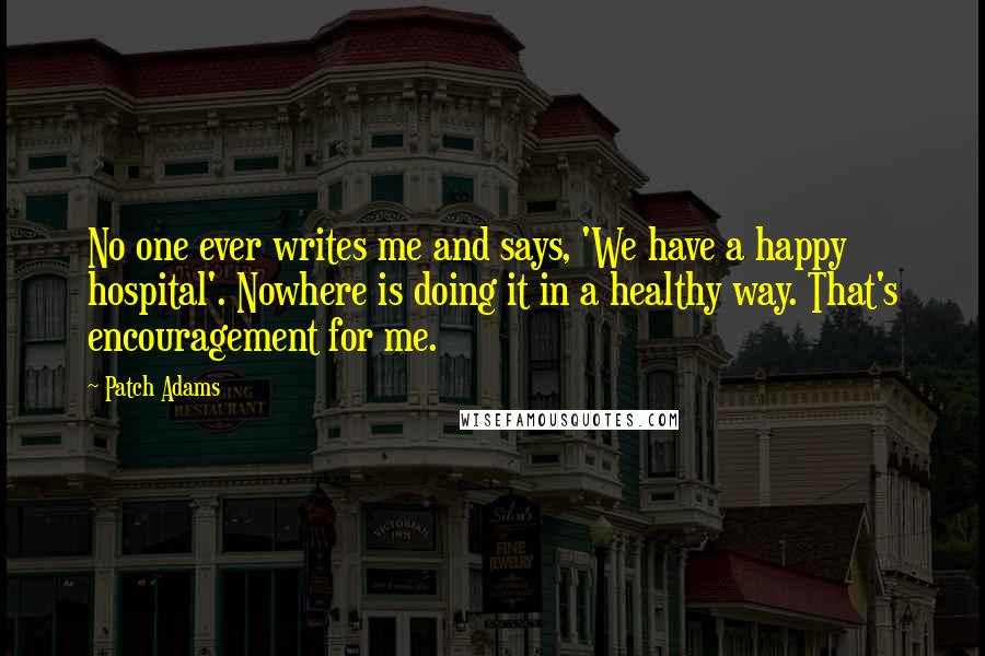 Patch Adams Quotes: No one ever writes me and says, 'We have a happy hospital'. Nowhere is doing it in a healthy way. That's encouragement for me.