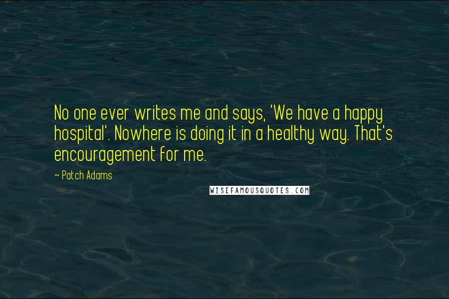 Patch Adams Quotes: No one ever writes me and says, 'We have a happy hospital'. Nowhere is doing it in a healthy way. That's encouragement for me.