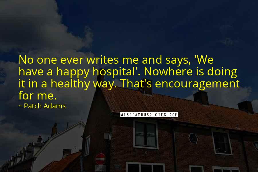 Patch Adams Quotes: No one ever writes me and says, 'We have a happy hospital'. Nowhere is doing it in a healthy way. That's encouragement for me.