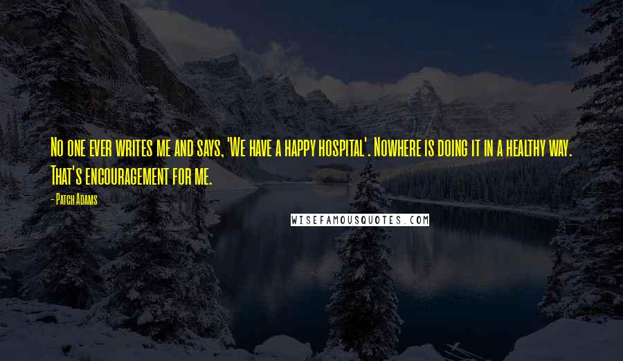 Patch Adams Quotes: No one ever writes me and says, 'We have a happy hospital'. Nowhere is doing it in a healthy way. That's encouragement for me.