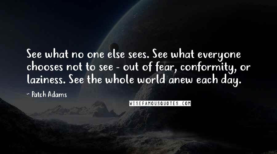 Patch Adams Quotes: See what no one else sees. See what everyone chooses not to see - out of fear, conformity, or laziness. See the whole world anew each day.