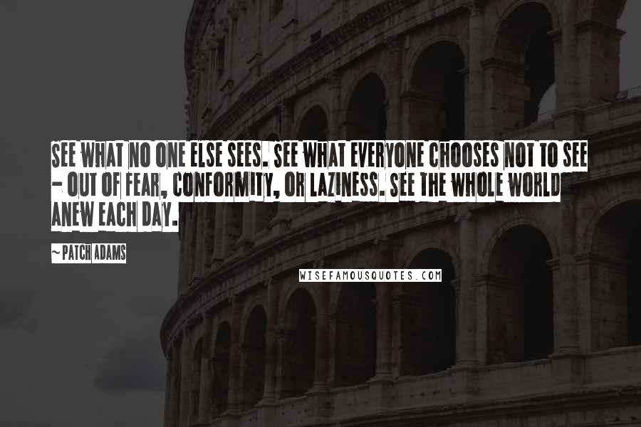 Patch Adams Quotes: See what no one else sees. See what everyone chooses not to see - out of fear, conformity, or laziness. See the whole world anew each day.