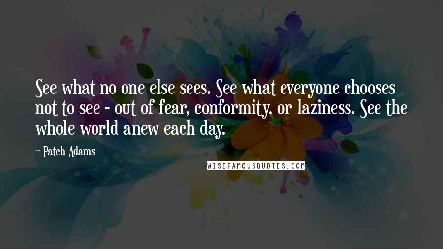 Patch Adams Quotes: See what no one else sees. See what everyone chooses not to see - out of fear, conformity, or laziness. See the whole world anew each day.