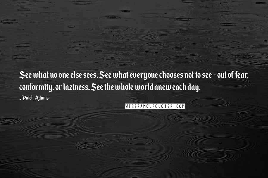 Patch Adams Quotes: See what no one else sees. See what everyone chooses not to see - out of fear, conformity, or laziness. See the whole world anew each day.
