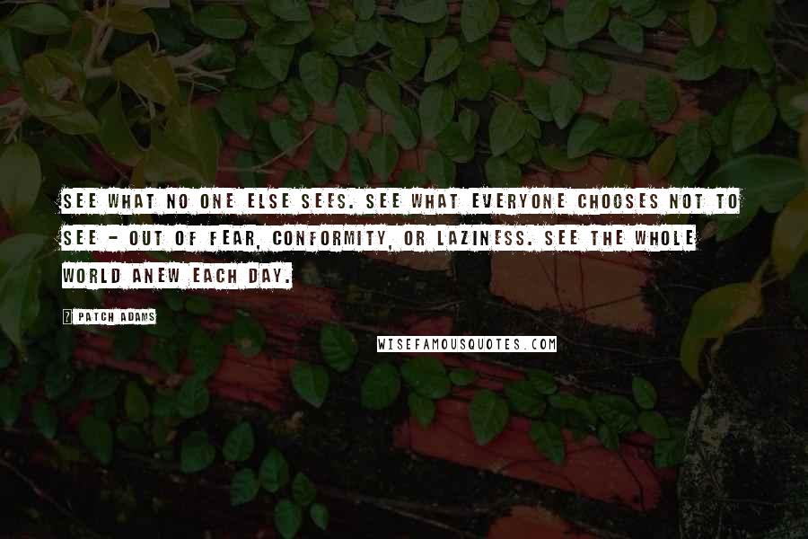 Patch Adams Quotes: See what no one else sees. See what everyone chooses not to see - out of fear, conformity, or laziness. See the whole world anew each day.