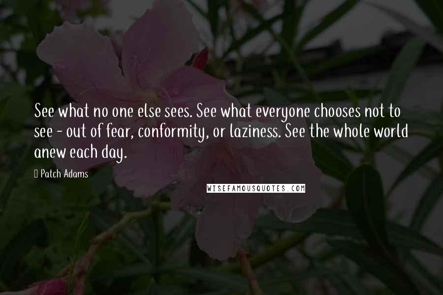 Patch Adams Quotes: See what no one else sees. See what everyone chooses not to see - out of fear, conformity, or laziness. See the whole world anew each day.