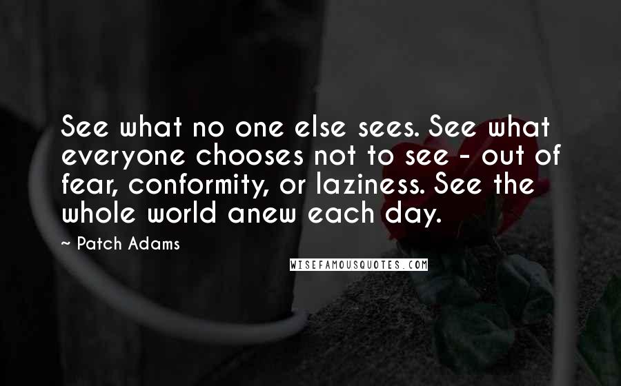 Patch Adams Quotes: See what no one else sees. See what everyone chooses not to see - out of fear, conformity, or laziness. See the whole world anew each day.