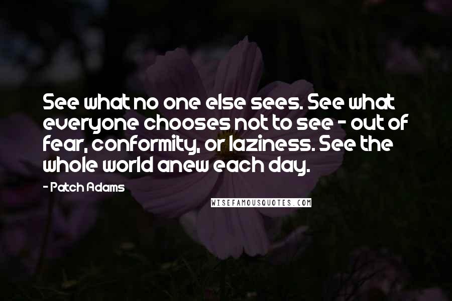 Patch Adams Quotes: See what no one else sees. See what everyone chooses not to see - out of fear, conformity, or laziness. See the whole world anew each day.
