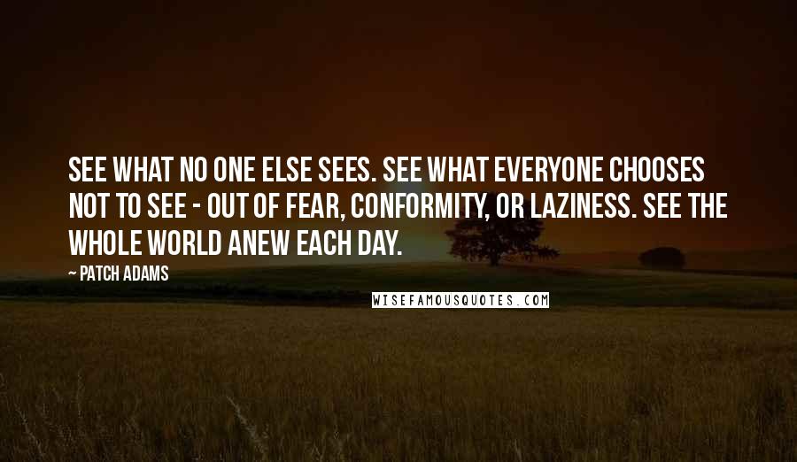 Patch Adams Quotes: See what no one else sees. See what everyone chooses not to see - out of fear, conformity, or laziness. See the whole world anew each day.