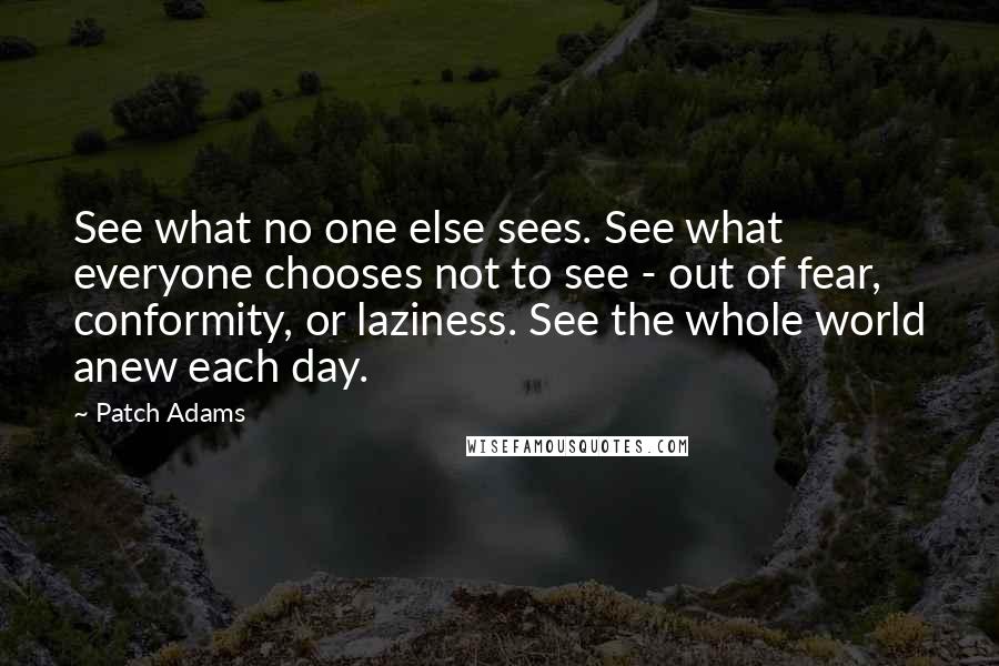 Patch Adams Quotes: See what no one else sees. See what everyone chooses not to see - out of fear, conformity, or laziness. See the whole world anew each day.