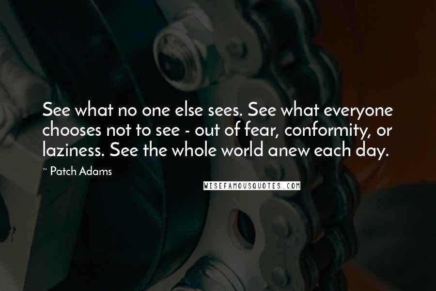 Patch Adams Quotes: See what no one else sees. See what everyone chooses not to see - out of fear, conformity, or laziness. See the whole world anew each day.