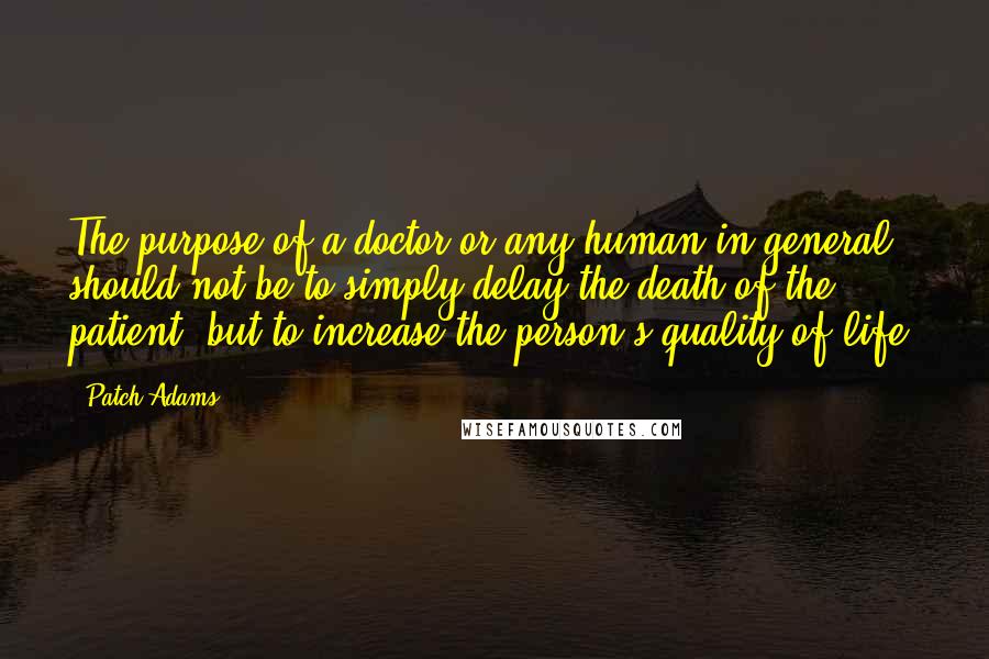 Patch Adams Quotes: The purpose of a doctor or any human in general should not be to simply delay the death of the patient, but to increase the person's quality of life.