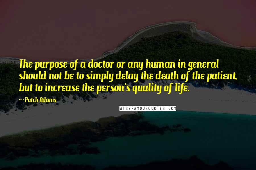 Patch Adams Quotes: The purpose of a doctor or any human in general should not be to simply delay the death of the patient, but to increase the person's quality of life.