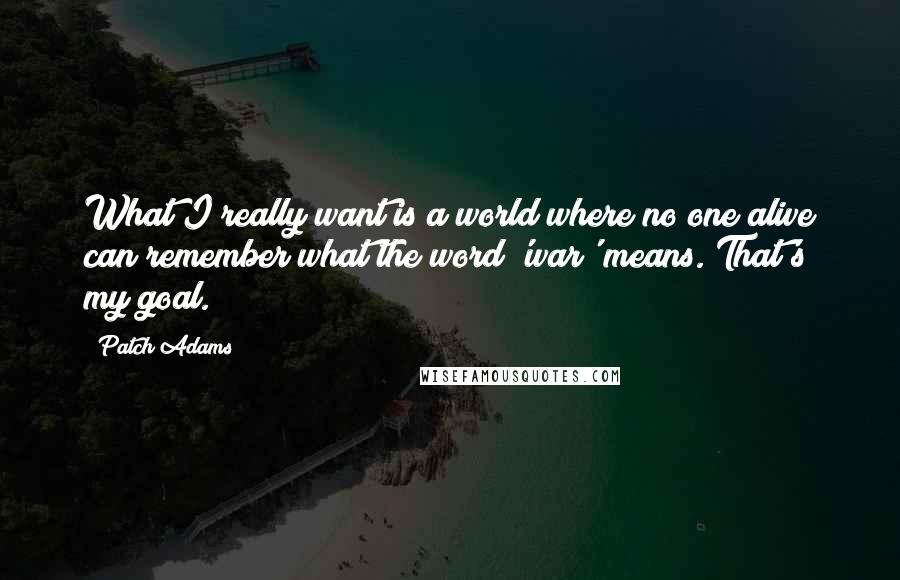 Patch Adams Quotes: What I really want is a world where no one alive can remember what the word 'war' means. That's my goal.