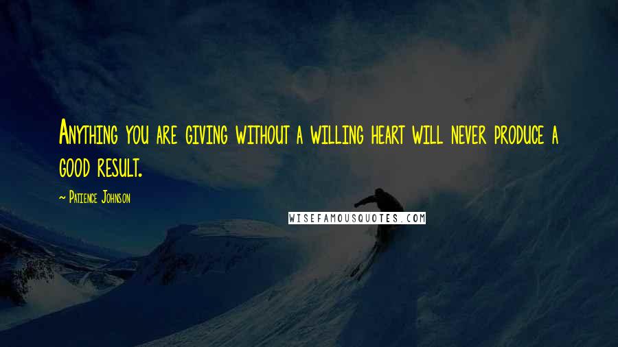 Patience Johnson Quotes: Anything you are giving without a willing heart will never produce a good result.