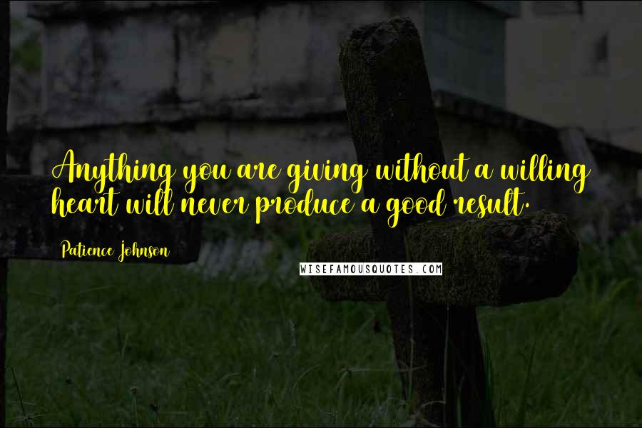 Patience Johnson Quotes: Anything you are giving without a willing heart will never produce a good result.