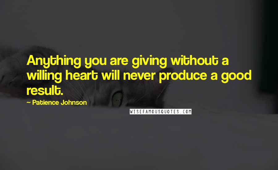 Patience Johnson Quotes: Anything you are giving without a willing heart will never produce a good result.