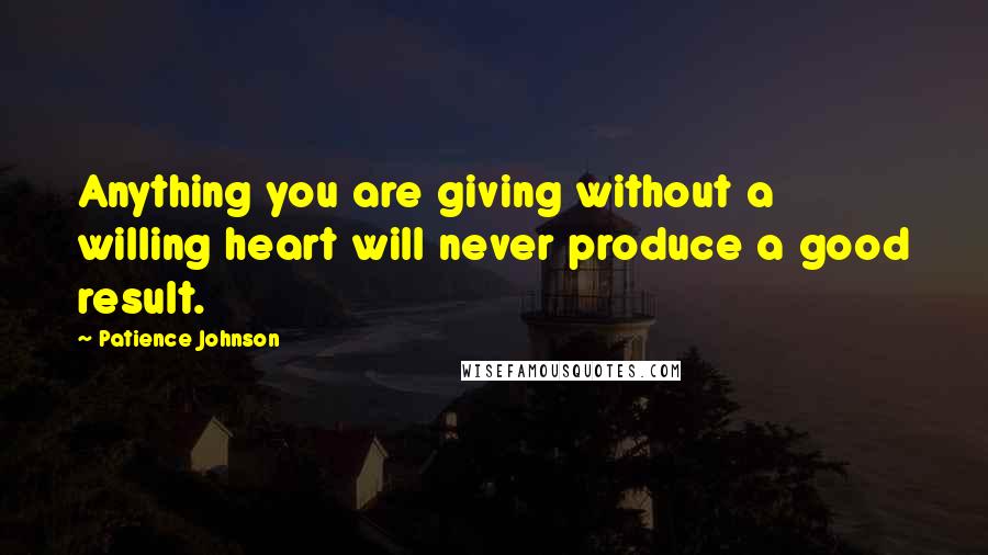 Patience Johnson Quotes: Anything you are giving without a willing heart will never produce a good result.