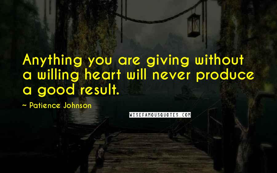 Patience Johnson Quotes: Anything you are giving without a willing heart will never produce a good result.