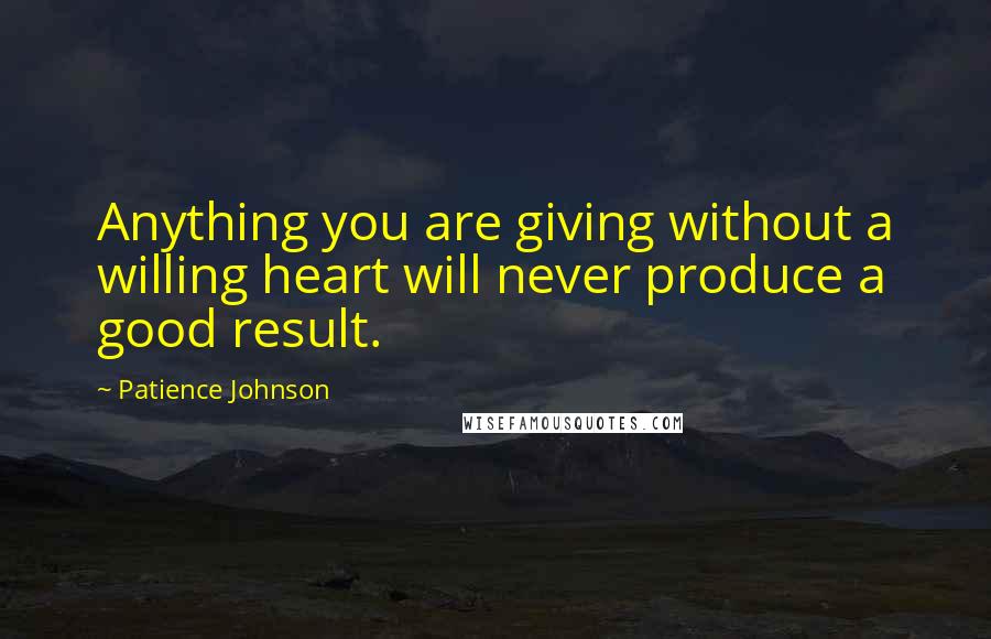 Patience Johnson Quotes: Anything you are giving without a willing heart will never produce a good result.