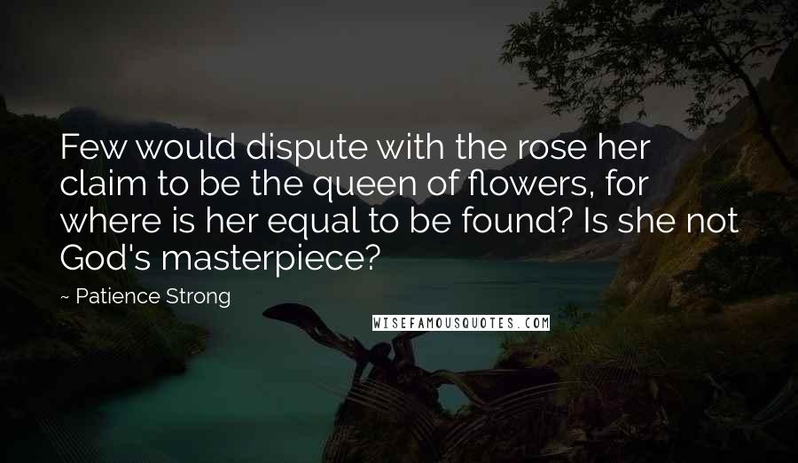 Patience Strong Quotes: Few would dispute with the rose her claim to be the queen of flowers, for where is her equal to be found? Is she not God's masterpiece?