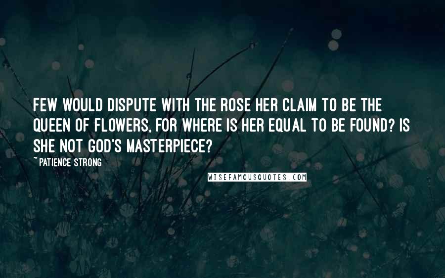 Patience Strong Quotes: Few would dispute with the rose her claim to be the queen of flowers, for where is her equal to be found? Is she not God's masterpiece?