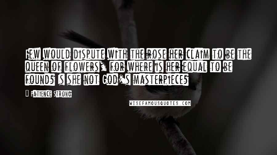 Patience Strong Quotes: Few would dispute with the rose her claim to be the queen of flowers, for where is her equal to be found? Is she not God's masterpiece?