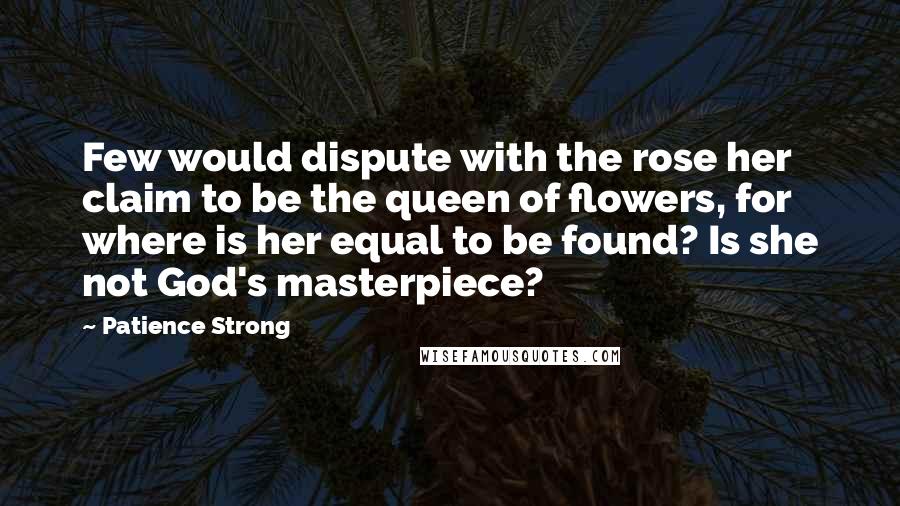 Patience Strong Quotes: Few would dispute with the rose her claim to be the queen of flowers, for where is her equal to be found? Is she not God's masterpiece?