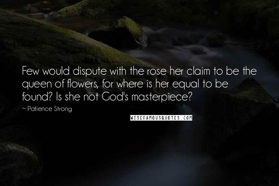 Patience Strong Quotes: Few would dispute with the rose her claim to be the queen of flowers, for where is her equal to be found? Is she not God's masterpiece?