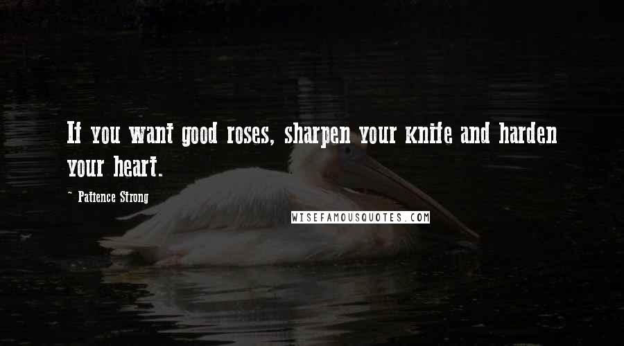 Patience Strong Quotes: If you want good roses, sharpen your knife and harden your heart.