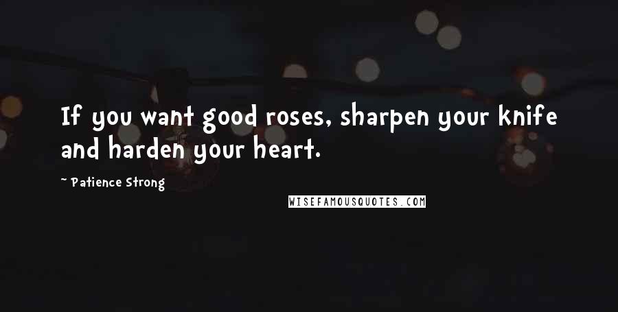 Patience Strong Quotes: If you want good roses, sharpen your knife and harden your heart.