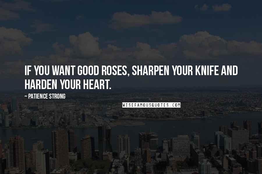 Patience Strong Quotes: If you want good roses, sharpen your knife and harden your heart.