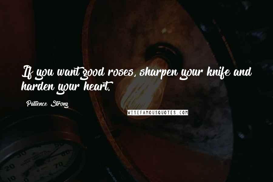 Patience Strong Quotes: If you want good roses, sharpen your knife and harden your heart.