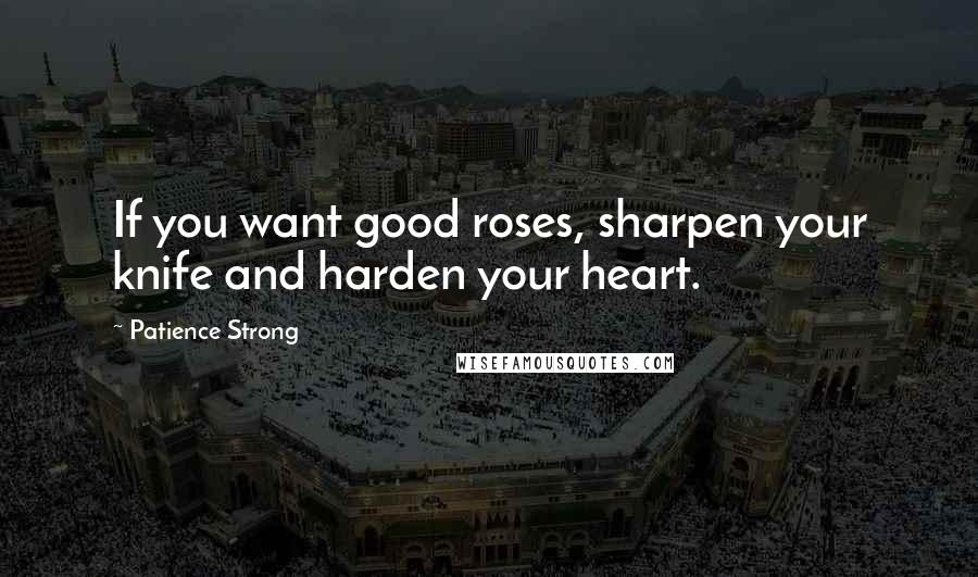 Patience Strong Quotes: If you want good roses, sharpen your knife and harden your heart.