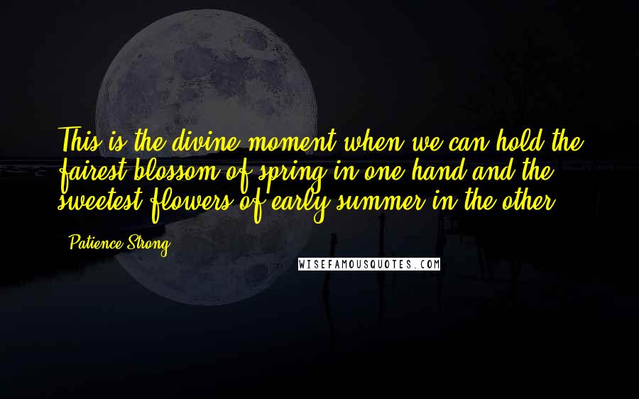 Patience Strong Quotes: This is the divine moment when we can hold the fairest blossom of spring in one hand and the sweetest flowers of early summer in the other.