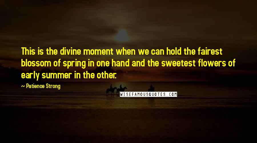 Patience Strong Quotes: This is the divine moment when we can hold the fairest blossom of spring in one hand and the sweetest flowers of early summer in the other.