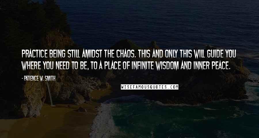 Patience W. Smith Quotes: Practice being still amidst the chaos. This and only this will guide you where you need to be, to a place of infinite wisdom and inner peace.