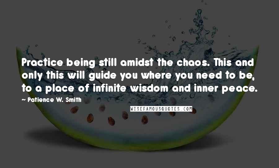 Patience W. Smith Quotes: Practice being still amidst the chaos. This and only this will guide you where you need to be, to a place of infinite wisdom and inner peace.