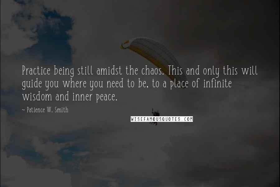 Patience W. Smith Quotes: Practice being still amidst the chaos. This and only this will guide you where you need to be, to a place of infinite wisdom and inner peace.