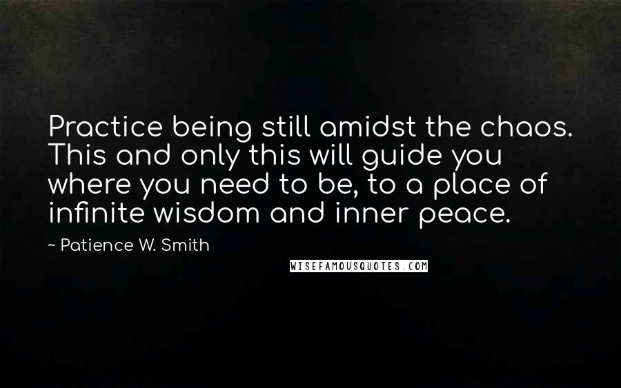 Patience W. Smith Quotes: Practice being still amidst the chaos. This and only this will guide you where you need to be, to a place of infinite wisdom and inner peace.