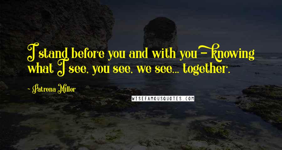 Patrena Miller Quotes: I stand before you and with you - knowing what I see, you see, we see... together.