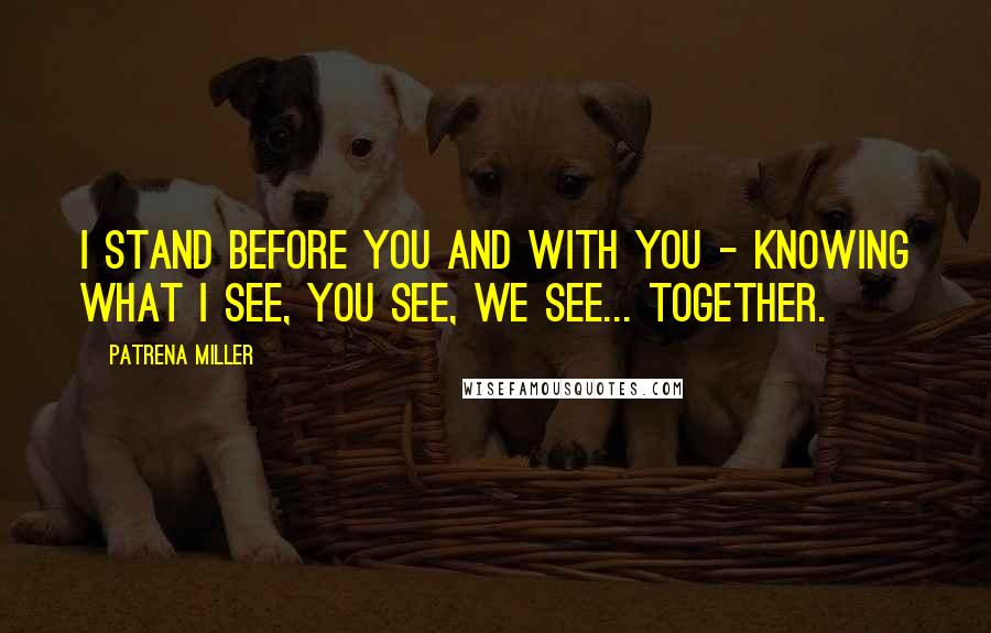 Patrena Miller Quotes: I stand before you and with you - knowing what I see, you see, we see... together.