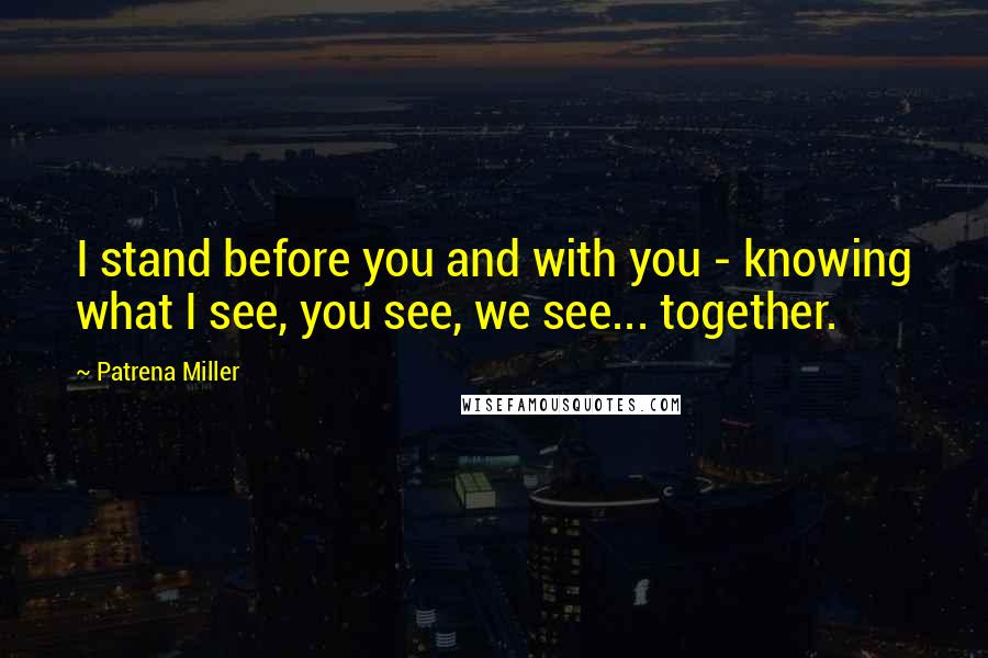 Patrena Miller Quotes: I stand before you and with you - knowing what I see, you see, we see... together.