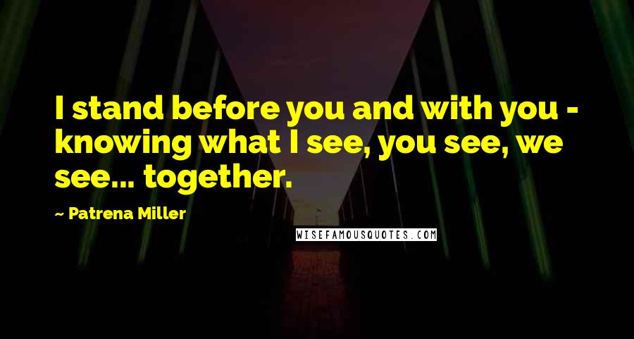 Patrena Miller Quotes: I stand before you and with you - knowing what I see, you see, we see... together.