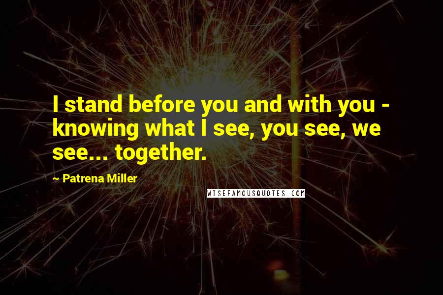 Patrena Miller Quotes: I stand before you and with you - knowing what I see, you see, we see... together.