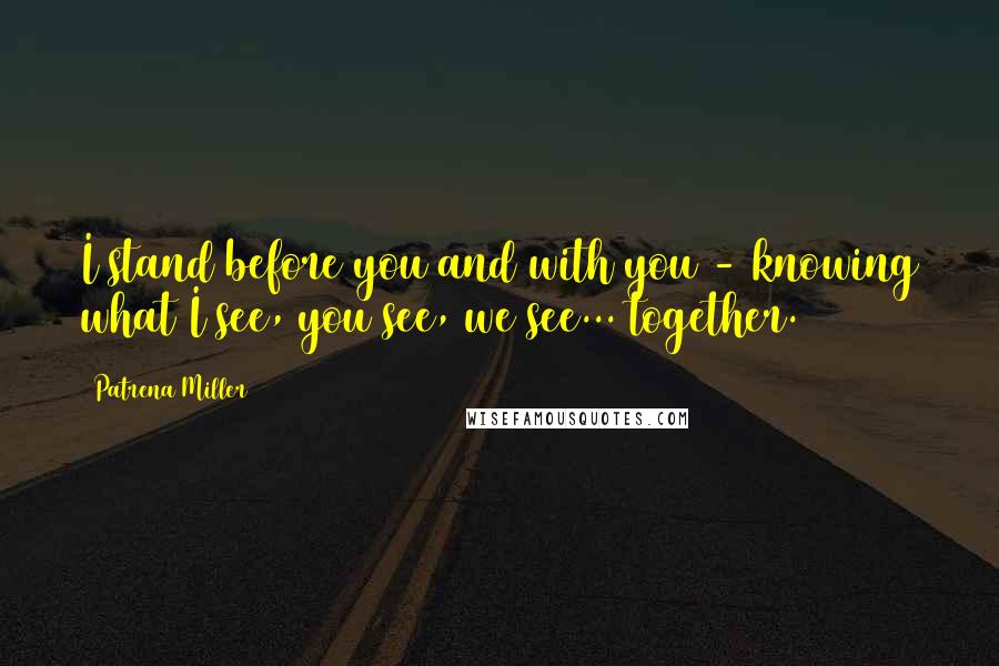 Patrena Miller Quotes: I stand before you and with you - knowing what I see, you see, we see... together.